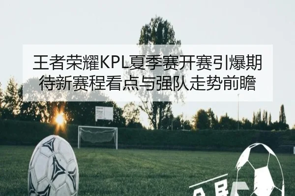 王者荣耀KPL夏季赛开赛引爆期待新赛程看点与强队走势前瞻